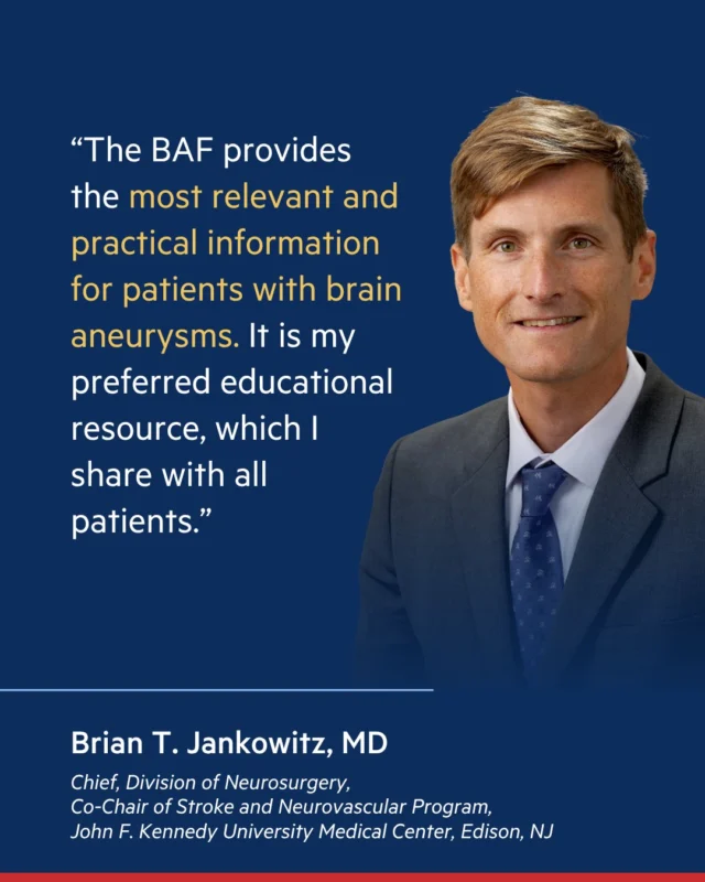 When a brain aneurysm diagnosis happens, patients and families need a trusted source of information and support. Brian T. Jankowitz, MD, Medical Advisory Board member for the Brain Aneurysm Foundation, endorses BAF as a trusted resource for patient education and support. Visit bafound.org for support and resources.