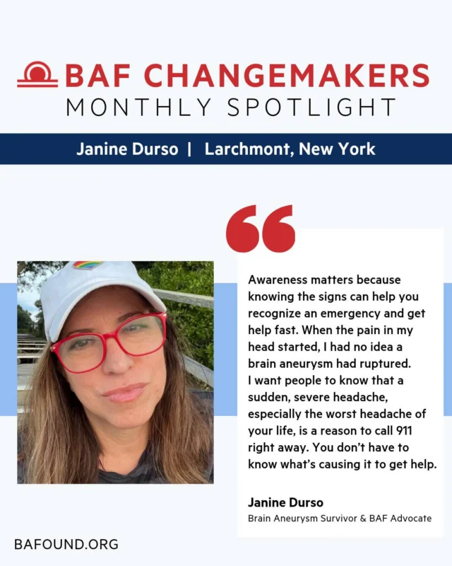 In November 2024, Janine Durso survived a ruptured brain aneurysm. What came next was a long road: relearning how to walk, rebuilding her strength, and finding her purpose along the way. 

Today, Janine is raising funds for research, advocating for Ellie’s Law, and sharing her story so others know the signs and never feel alone.

Read her full story and discover what drives her to give back: https://www.bafound.org/blog/baf-changemaker-janine-durso/